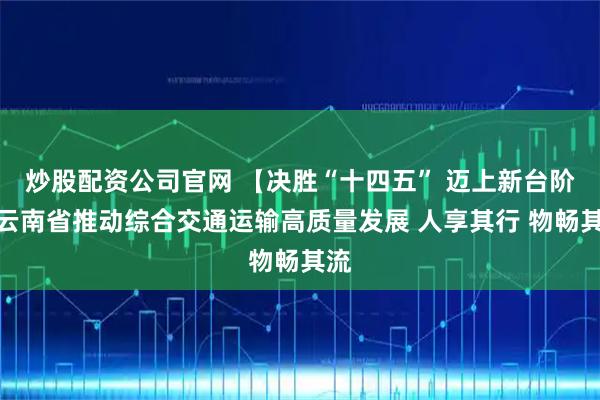 炒股配资公司官网 【决胜“十四五” 迈上新台阶】云南省推动综合交通运输高质量发展 人享其行 物畅其流