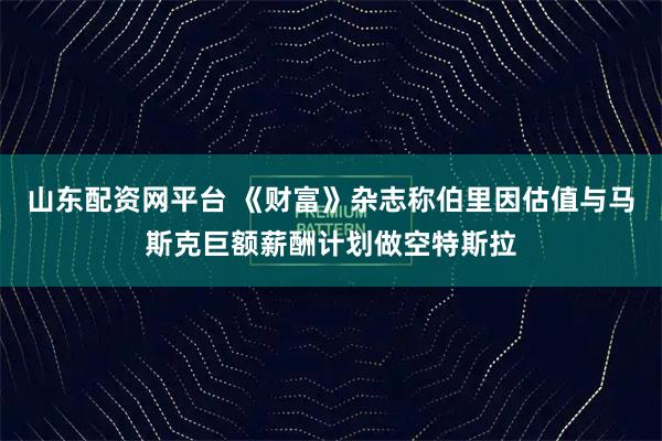 山东配资网平台 《财富》杂志称伯里因估值与马斯克巨额薪酬计划做空特斯拉