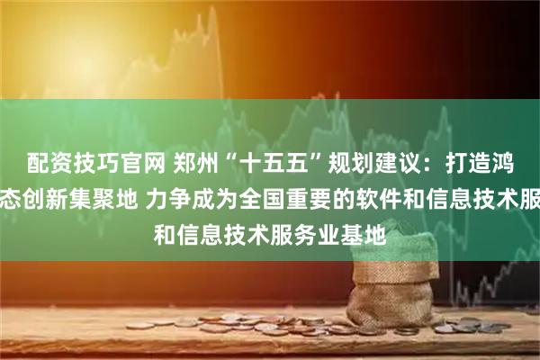 配资技巧官网 郑州“十五五”规划建议：打造鸿蒙产业生态创新集聚地 力争成为全国重要的软件和信息技术服务业基地
