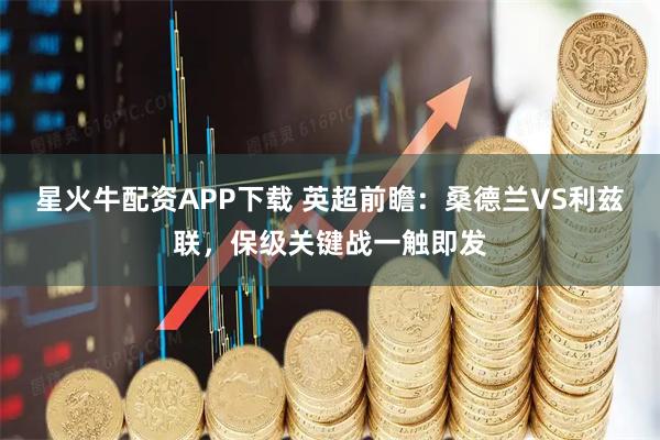 星火牛配资APP下载 英超前瞻：桑德兰VS利兹联，保级关键战一触即发
