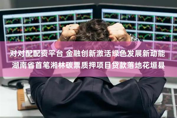 对对配配资平台 金融创新激活绿色发展新动能 湖南省首笔湘林碳票质押项目贷款落地花垣县