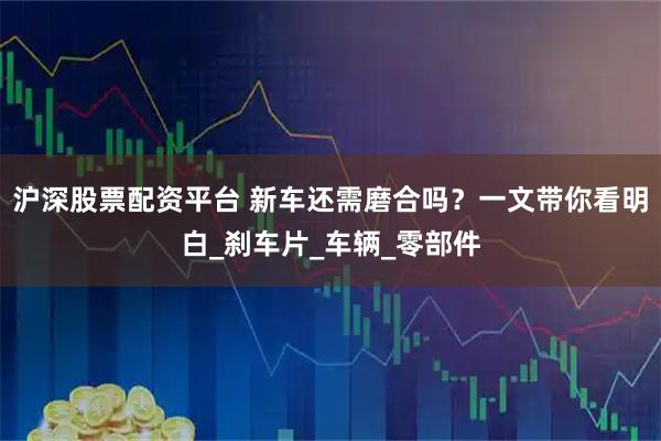 沪深股票配资平台 新车还需磨合吗?一文带你看明白_刹车片_车辆_零部件