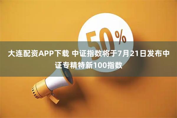 大连配资APP下载 中证指数将于7月21日发布中证专精特新100指数
