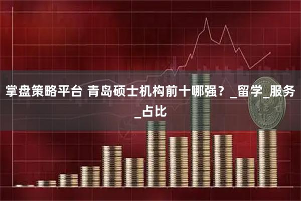 掌盘策略平台 青岛硕士机构前十哪强？_留学_服务_占比