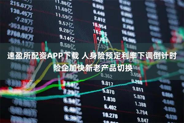 速盈所配资APP下载 人身险预定利率下调倒计时 险企加快新老产品切换