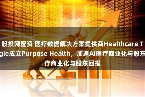 股投网配资 医疗数据解决方案提供商Healthcare Triangle成立Purpose Health，加速AI医疗商业化与股东回报
